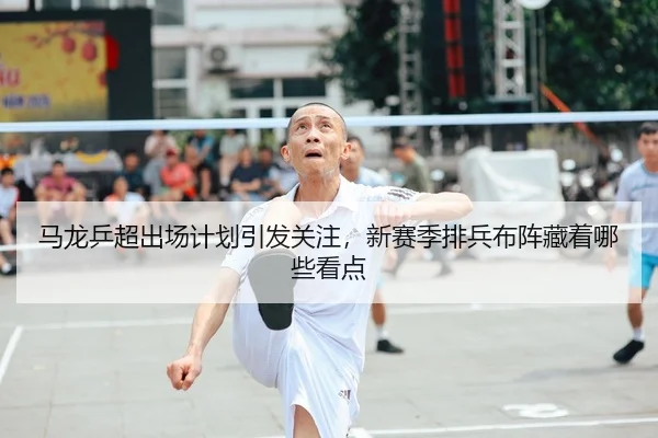 马龙乒超出场计划引发关注，新赛季排兵布阵藏着哪些看点